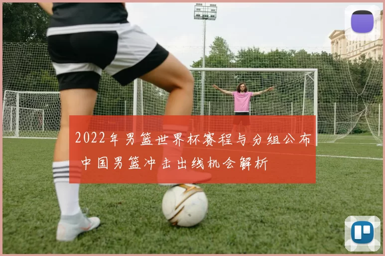 2022年男篮世界杯赛程与分组公布 中国男篮冲击出线机会解析