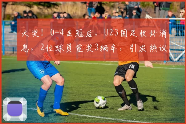 大奖！0-4丢冠后，U23国足收好消息，2位球员重奖3辆车，引发热议