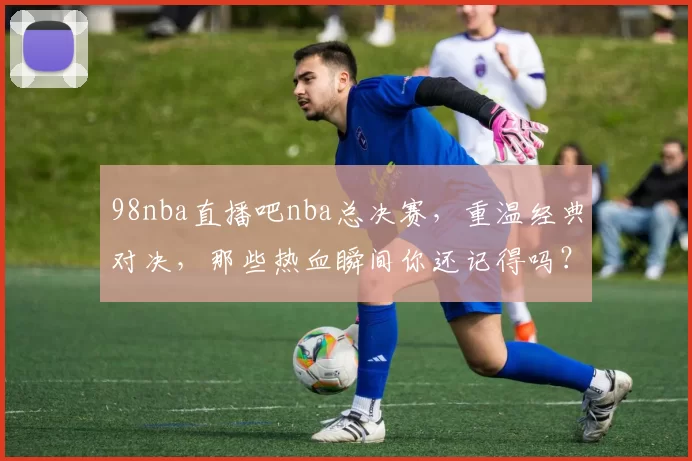 98nba直播吧nba总决赛，重温经典对决，那些热血瞬间你还记得吗？