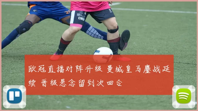 欧冠直播对阵升级 曼城皇马鏖战延续 晋级悬念留到次回合