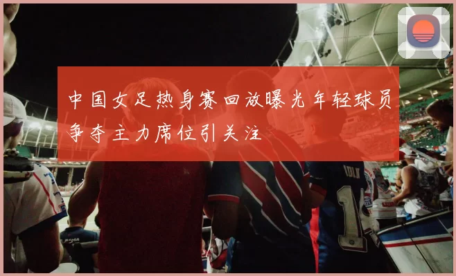 中国女足热身赛回放曝光年轻球员争夺主力席位引关注