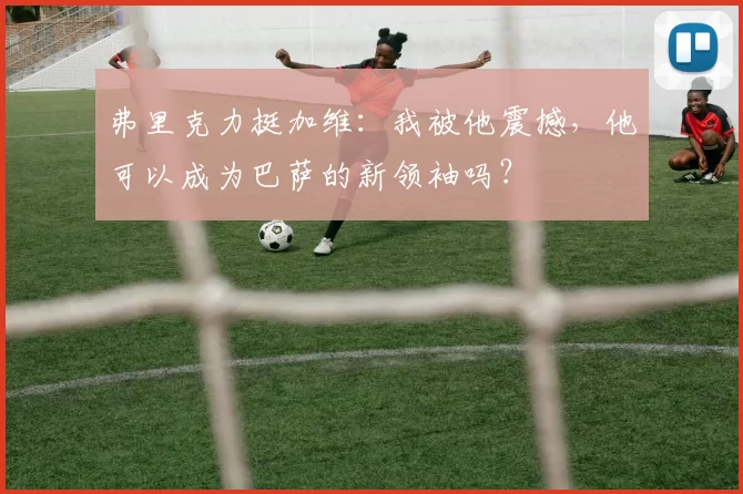 弗里克力挺加维：我被他震撼，他可以成为巴萨的新领袖吗？