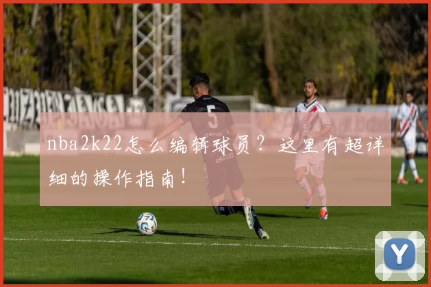 nba2k22怎么编辑球员？这里有超详细的操作指南！