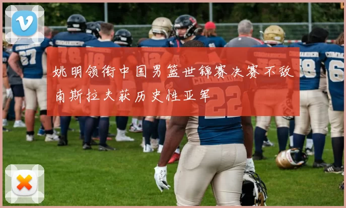 姚明领衔中国男篮世锦赛决赛不敌南斯拉夫获历史性亚军