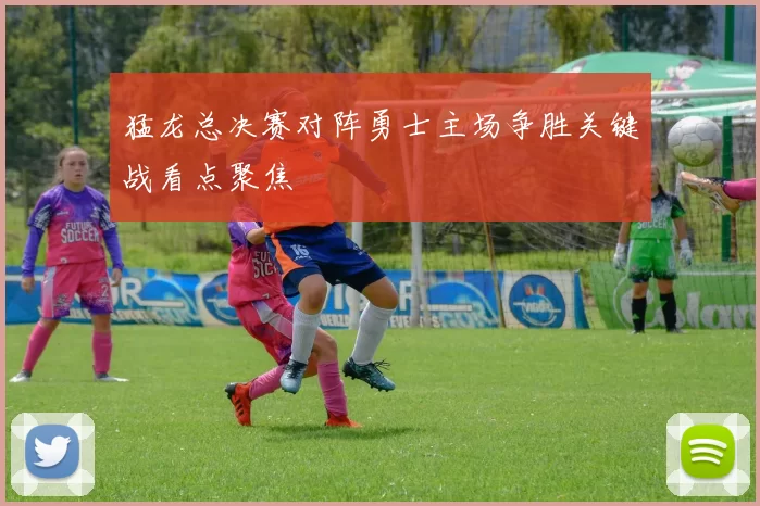 猛龙总决赛对阵勇士主场争胜关键战看点聚焦