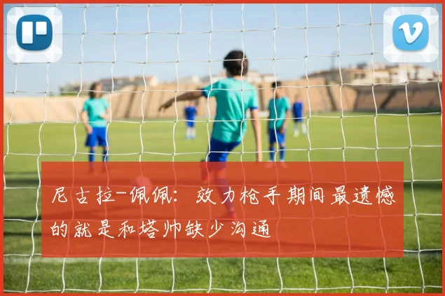 尼古拉-佩佩：效力枪手期间最遗憾的就是和塔帅缺少沟通