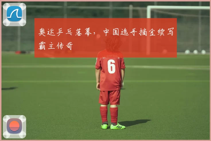 奥运乒乓落幕，中国选手摘金续写霸主传奇