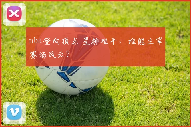 nba登向顶点 星柳难平，谁能主宰赛场风云？