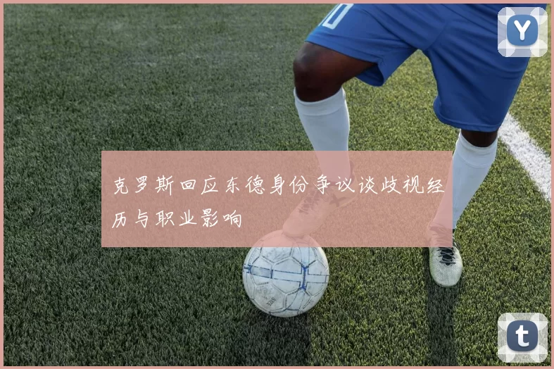 克罗斯回应东德身份争议谈歧视经历与职业影响