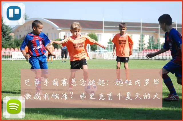巴萨季前赛悬念迭起：远征内罗毕激战利物浦？弗里克首个夏天的大胆抉择！