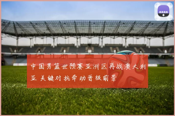 中国男篮世预赛亚洲区再战澳大利亚 关键对抗牵动晋级前景