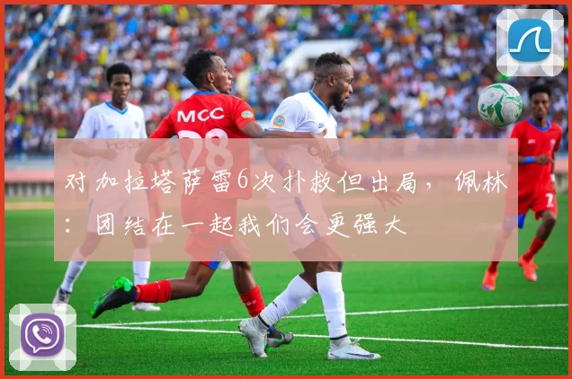对加拉塔萨雷6次扑救但出局，佩林：团结在一起我们会更强大
