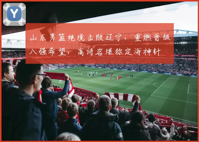 山东男篮绝境击败辽宁，重燃晋级八强希望，高诗岩堪称定海神针